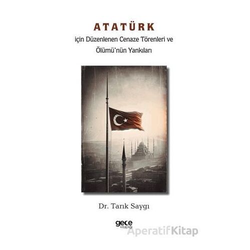 Atatürk İçin Düzenlenen Cenaze Törenleri ve Ölümü’nün Yankıları - Tarık Saygı - Gece Kitaplığı