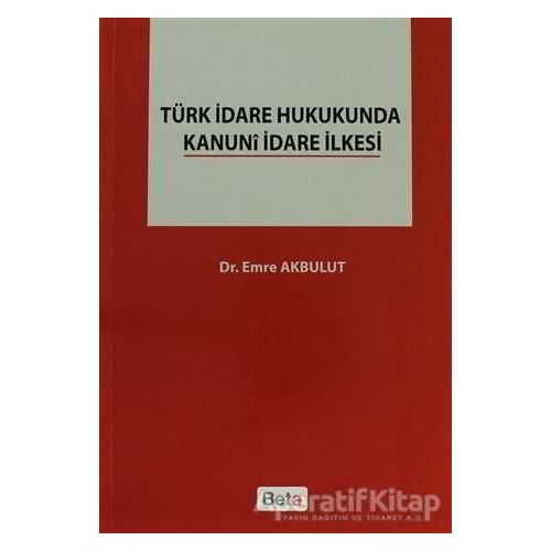 Türk İdare Hukukunda Kanuni İdare İlkesi - Emre Akbulut - Beta Yayınevi